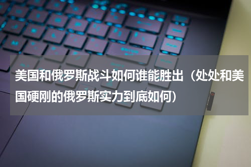 美国和俄罗斯战斗如何谁能胜出（处处和美国硬刚的俄罗斯实力到底如何）