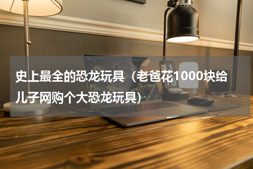 史上最全的恐龙玩具（老爸花1000块给儿子网购个大恐龙玩具）