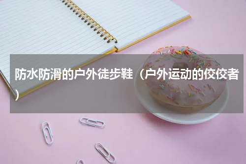 防水防滑的户外徒步鞋（户外运动的佼佼者）