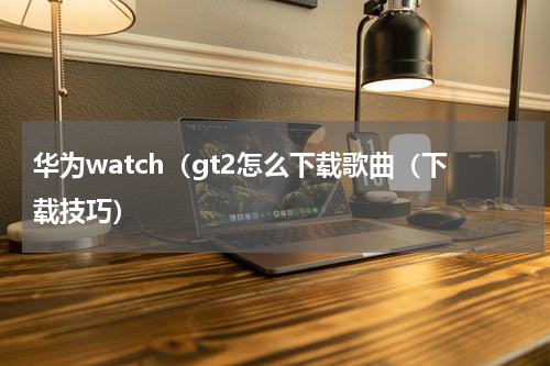 华为watch（gt2怎么下载歌曲（下载技巧）