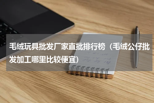 毛绒玩具批发厂家直批排行榜（毛绒公仔批发加工哪里比较便宜）