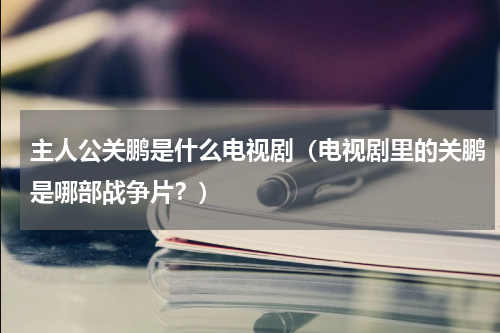 主人公关鹏是什么电视剧（电视剧里的关鹏是哪部战争片？）