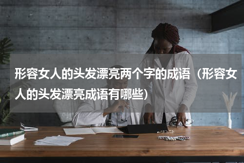 形容女人的头发漂亮两个字的成语（形容女人的头发漂亮成语有哪些）