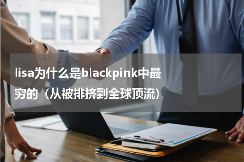 lisa为什么是blackpink中最穷的（从被排挤到全球顶流）