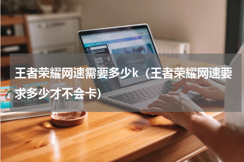 王者荣耀网速需要多少k（王者荣耀网速要求多少才不会卡）