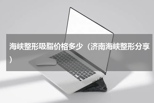 海峡整形吸脂价格多少（济南海峡整形分享）