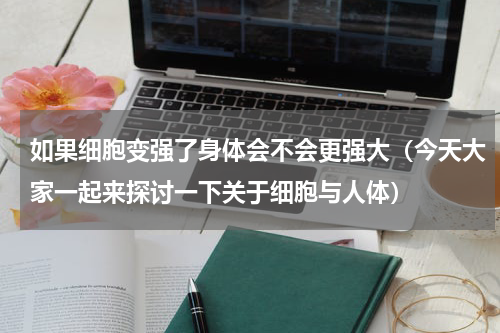 如果细胞变强了身体会不会更强大（今天大家一起来探讨一下关于细胞与人体）