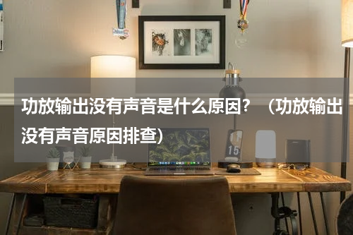 功放输出没有声音是什么原因？（功放输出没有声音原因排查）