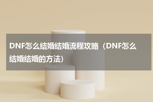 DNF怎么结婚结婚流程攻略（DNF怎么结婚结婚的方法）