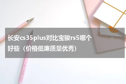 长安cs35plus对比宝骏rs5哪个好些（价格低廉质量优秀）
