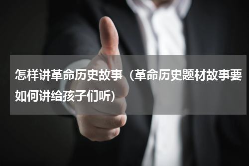 怎样讲革命历史故事（革命历史题材故事要如何讲给孩子们听）
