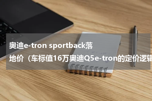 奥迪e-tron sportback落地价（车标值16万奥迪Q5e-tron的定价逻辑怎样）