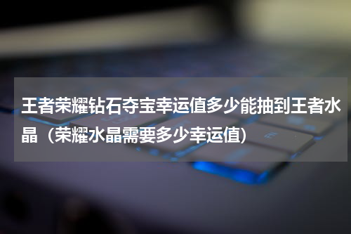 王者荣耀钻石夺宝幸运值多少能抽到王者水晶（荣耀水晶需要多少幸运值）