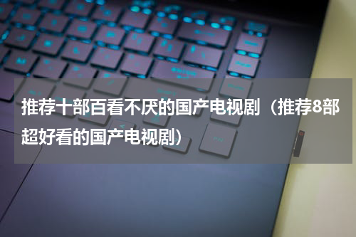 推荐十部百看不厌的国产电视剧（推荐8部超好看的国产电视剧）