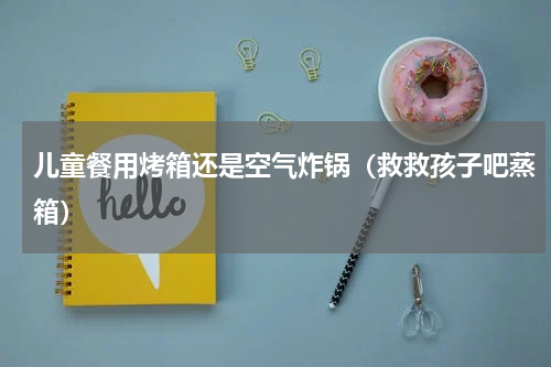 儿童餐用烤箱还是空气炸锅（救救孩子吧蒸箱）