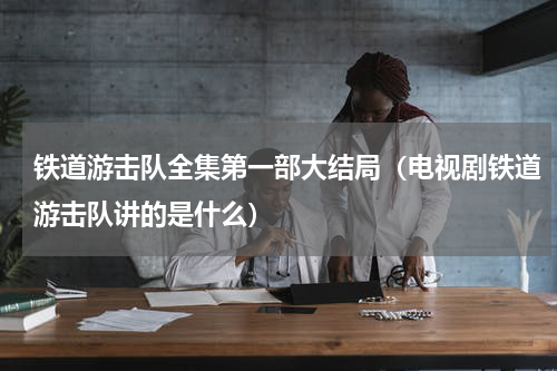 铁道游击队全集第一部大结局（电视剧铁道游击队讲的是什么）