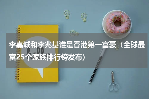 李嘉诚和李兆基谁是香港第一富豪（全球最富25个家族排行榜发布）
