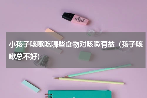 小孩子咳嗽吃哪些食物对咳嗽有益（孩子咳嗽总不好）