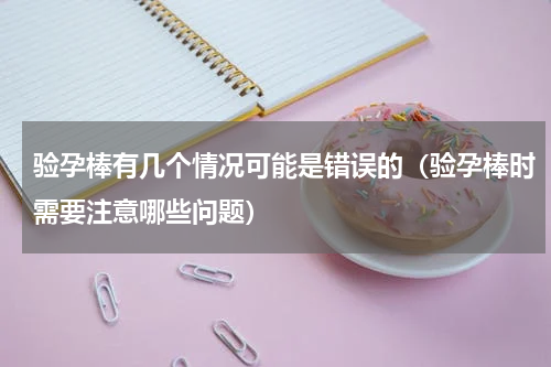 验孕棒有几个情况可能是错误的（验孕棒时需要注意哪些问题）