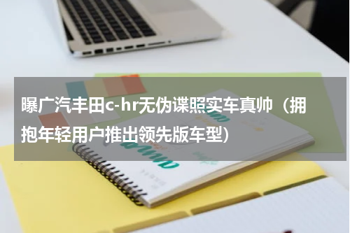 曝广汽丰田c-hr无伪谍照实车真帅（拥抱年轻用户推出领先版车型）