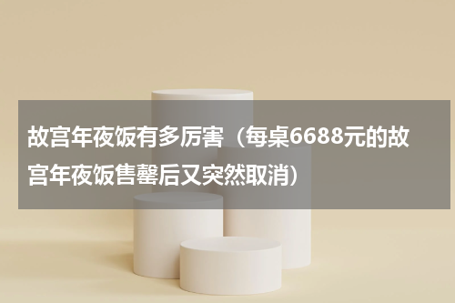 故宫年夜饭有多厉害（每桌6688元的故宫年夜饭售罄后又突然取消）