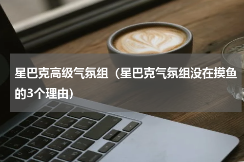 星巴克高级气氛组（星巴克气氛组没在摸鱼的3个理由）