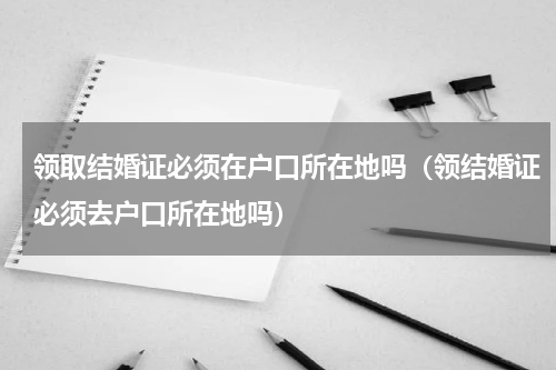 领取结婚证必须在户口所在地吗（领结婚证必须去户口所在地吗）