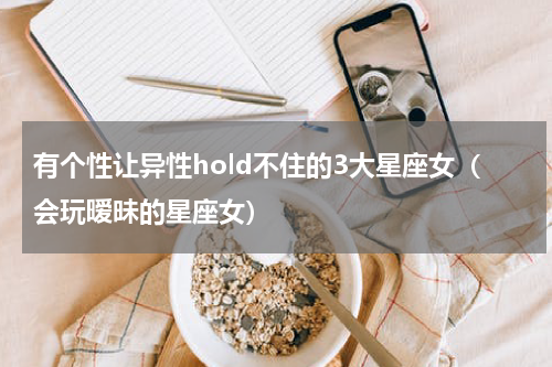 有个性让异性hold不住的3大星座女（会玩暧昧的星座女）
