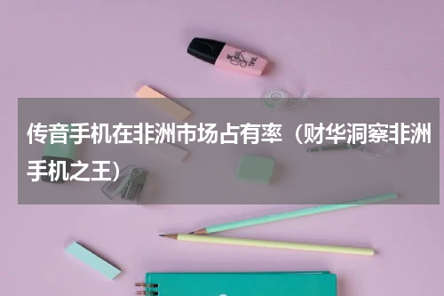 传音手机在非洲市场占有率（财华洞察非洲手机之王）