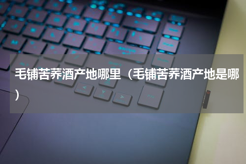 毛铺苦荞酒产地哪里（毛铺苦荞酒产地是哪）
