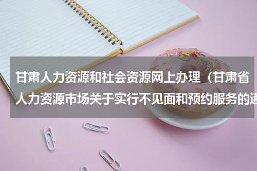 甘肃人力资源和社会资源网上办理（甘肃省人力资源市场关于实行不见面和预约服务的通告）