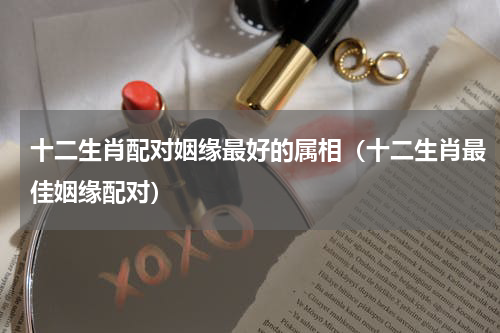 十二生肖配对姻缘最好的属相（十二生肖最佳姻缘配对）