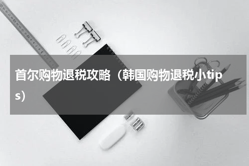 首尔购物退税攻略（韩国购物退税小tips）