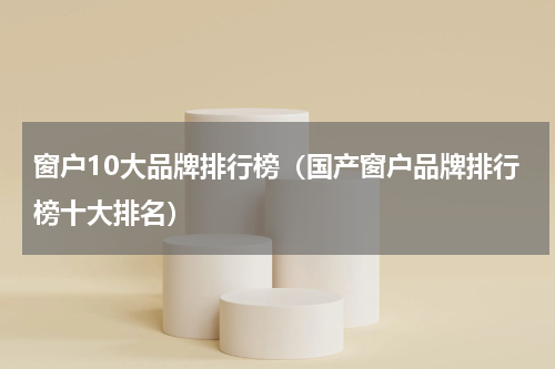 窗户10大品牌排行榜（国产窗户品牌排行榜十大排名）
