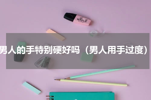 男人的手特别硬好吗（男人用手过度）