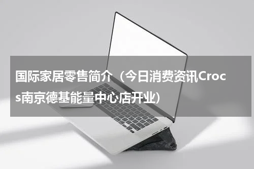 国际家居零售简介（今日消费资讯Crocs南京德基能量中心店开业）
