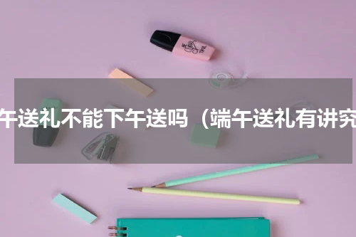 端午送礼不能下午送吗（端午送礼有讲究）