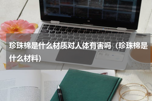 珍珠棉是什么材质对人体有害吗（珍珠棉是什么材料）