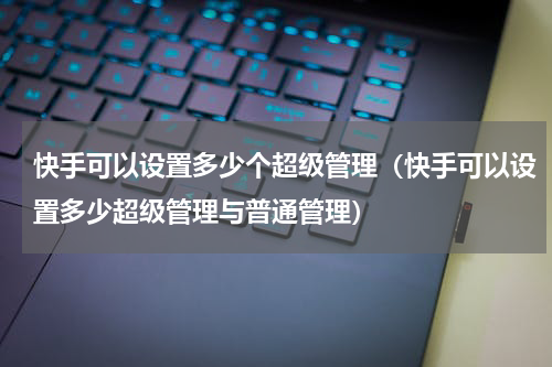 快手可以设置多少个超级管理（快手可以设置多少超级管理与普通管理）