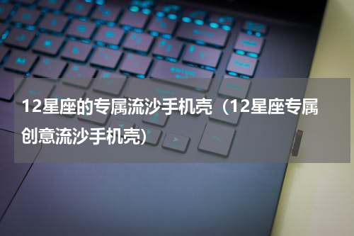 12星座的专属流沙手机壳（12星座专属创意流沙手机壳）