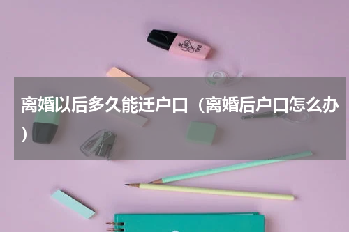 离婚以后多久能迁户口（离婚后户口怎么办）