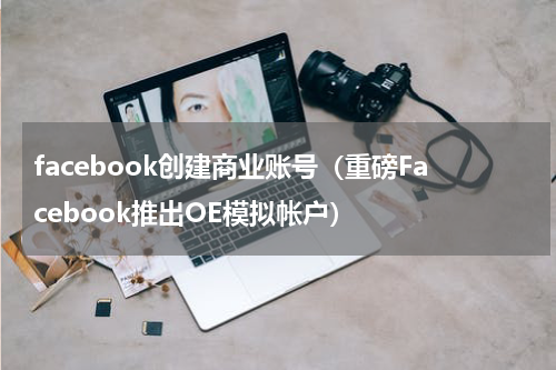 facebook创建商业账号（重磅Facebook推出OE模拟帐户）