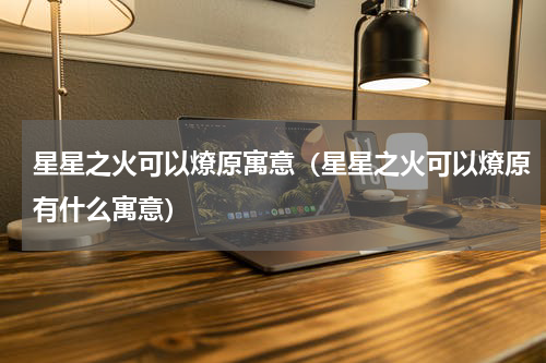 星星之火可以燎原寓意（星星之火可以燎原有什么寓意）