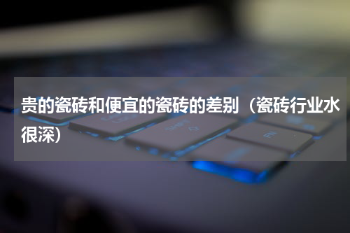 贵的瓷砖和便宜的瓷砖的差别（瓷砖行业水很深）