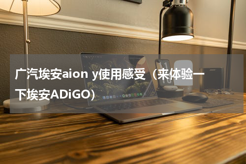 广汽埃安aion y使用感受（来体验一下埃安ADiGO）