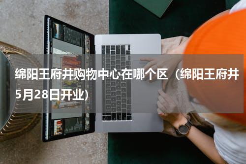 绵阳王府井购物中心在哪个区（绵阳王府井5月28日开业）