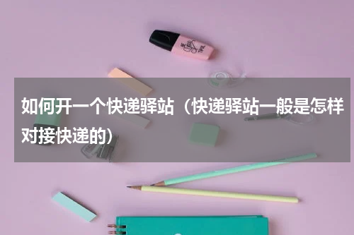 如何开一个快递驿站（快递驿站一般是怎样对接快递的）