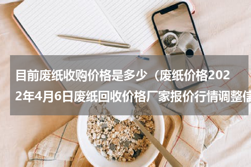 目前废纸收购价格是多少（废纸价格2022年4月6日废纸回收价格厂家报价行情调整信息）