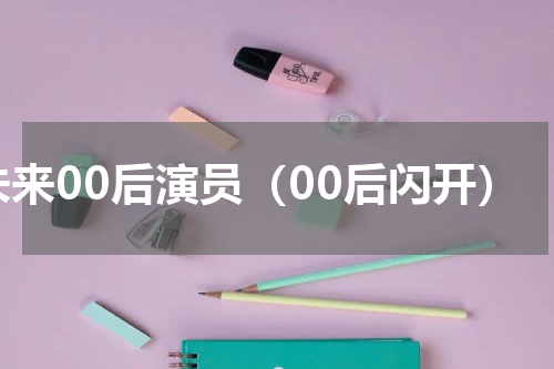 未来00后演员（00后闪开）