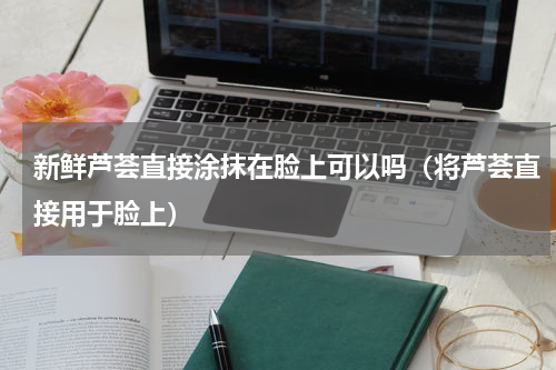 新鲜芦荟直接涂抹在脸上可以吗（将芦荟直接用于脸上）